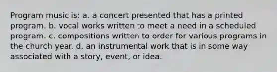 Program music is: a. a concert presented that has a printed program. b. vocal works written to meet a need in a scheduled program. c. compositions written to order for various programs in the church year. d. an instrumental work that is in some way associated with a story, event, or idea.