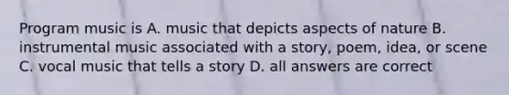 Program music is A. music that depicts aspects of nature B. instrumental music associated with a story, poem, idea, or scene C. vocal music that tells a story D. all answers are correct
