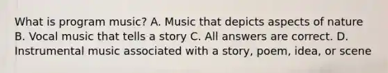 What is program music? A. Music that depicts aspects of nature B. Vocal music that tells a story C. All answers are correct. D. Instrumental music associated with a story, poem, idea, or scene