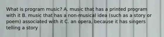 What is program music? A. music that has a printed program with it B. music that has a non-musical idea (such as a story or poem) associated with it C. an opera, because it has singers telling a story