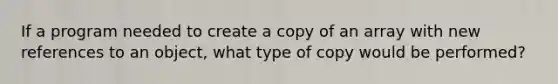 If a program needed to create a copy of an array with new references to an object, what type of copy would be performed?