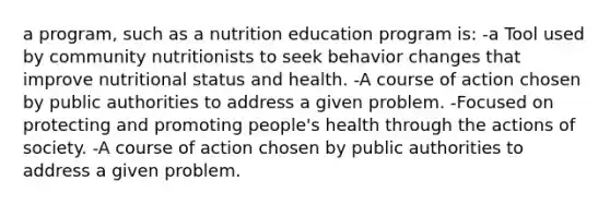 a program, such as a nutrition education program is: -a Tool used by community nutritionists to seek behavior changes that improve nutritional status and health. -A course of action chosen by public authorities to address a given problem. -Focused on protecting and promoting people's health through the actions of society. -A course of action chosen by public authorities to address a given problem.