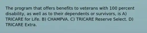 The program that offers benefits to veterans with 100 percent disability, as well as to their dependents or survivors, is A) TRICARE for Life. B) CHAMPVA. C) TRICARE Reserve Select. D) TRICARE Extra.