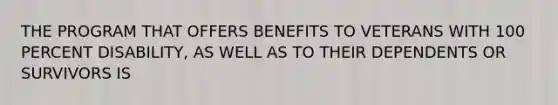 THE PROGRAM THAT OFFERS BENEFITS TO VETERANS WITH 100 PERCENT DISABILITY, AS WELL AS TO THEIR DEPENDENTS OR SURVIVORS IS