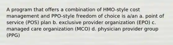 A program that offers a combination of HMO-style cost management and PPO-style freedom of choice is a/an a. point of service (POS) plan b. exclusive provider organization (EPO) c. managed care organization (MCO) d. physician provider group (PPG)