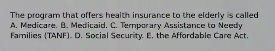 The program that offers health insurance to the elderly is called A. Medicare. B. Medicaid. C. Temporary Assistance to Needy Families (TANF). D. Social Security. E. the Affordable Care Act.