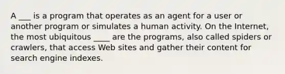 A ___ is a program that operates as an agent for a user or another program or simulates a human activity. On the Internet, the most ubiquitous ____ are the programs, also called spiders or crawlers, that access Web sites and gather their content for search engine indexes.