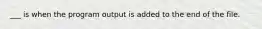 ___ is when the program output is added to the end of the file.