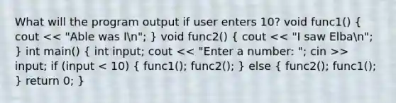 What will the program output if user enters 10? void func1() ( cout > input; if (input < 10) { func1(); func2(); ) else ( func2(); func1(); ) return 0; }