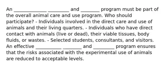 An ______________ _________ and ________ program must be part of the overall animal care and use program. Who should participate? - Individuals involved in the direct care and use of animals and their living quarters. - Individuals who have direct contact with animals (live or dead), their viable tissues, body fluids, or wastes. - Selected students, consultants, and visitors. An effective ___________ ________ and _________ program ensures that the risks associated with the experimental use of animals are reduced to acceptable levels.