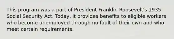 This program was a part of President Franklin Roosevelt's 1935 Social Security Act. Today, it provides benefits to eligible workers who become unemployed through no fault of their own and who meet certain requirements.