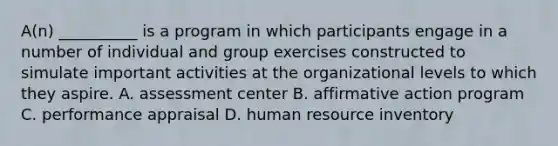 A(n) __________ is a program in which participants engage in a number of individual and group exercises constructed to simulate important activities at the organizational levels to which they aspire. A. assessment center B. affirmative action program C. performance appraisal D. human resource inventory