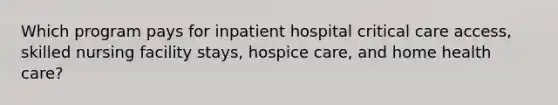 Which program pays for inpatient hospital critical care access, skilled nursing facility stays, hospice care, and home health care?