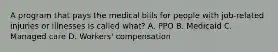 A program that pays the medical bills for people with job-related injuries or illnesses is called what? A. PPO B. Medicaid C. Managed care D. Workers' compensation