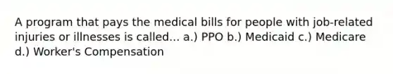 A program that pays the medical bills for people with job-related injuries or illnesses is called... a.) PPO b.) Medicaid c.) Medicare d.) Worker's Compensation