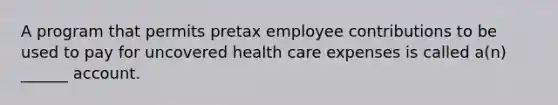 A program that permits pretax employee contributions to be used to pay for uncovered health care expenses is called a(n) ______ account.