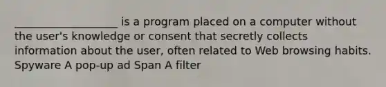 ___________________ is a program placed on a computer without the user's knowledge or consent that secretly collects information about the user, often related to Web browsing habits. Spyware A pop-up ad Span A filter