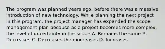 The program was planned years ago, before there was a massive introduction of new technology. While planning the next project in this program, the project manager has expanded the scope management plan because as a project becomes more complex, the level of uncertainty in the scope A. Remains the same B. Decreases C. Decreases then increases D. Increases