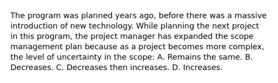 The program was planned years ago, before there was a massive introduction of new technology. While planning the next project in this program, the project manager has expanded the scope management plan because as a project becomes more complex, the level of uncertainty in the scope: A. Remains the same. B. Decreases. C. Decreases then increases. D. Increases.