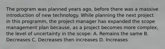 The program was planned years ago, before there was a massive introduction of new technology. While planning the next project in this programm, the project manager has expanded the scope management plan because, as a project becomes more complex, the level of uncertainty in the scope: A. Remains the same B. Decreases C. Decreases then increases D. Increases