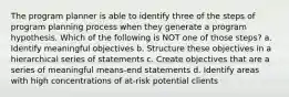 The program planner is able to identify three of the steps of program planning process when they generate a program hypothesis. Which of the following is NOT one of those steps? a. Identify meaningful objectives b. Structure these objectives in a hierarchical series of statements c. Create objectives that are a series of meaningful means-end statements d. Identify areas with high concentrations of at-risk potential clients