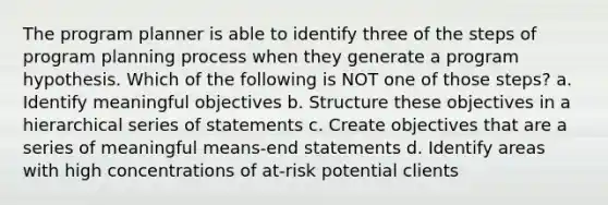 The program planner is able to identify three of the steps of program planning process when they generate a program hypothesis. Which of the following is NOT one of those steps? a. Identify meaningful objectives b. Structure these objectives in a hierarchical series of statements c. Create objectives that are a series of meaningful means-end statements d. Identify areas with high concentrations of at-risk potential clients