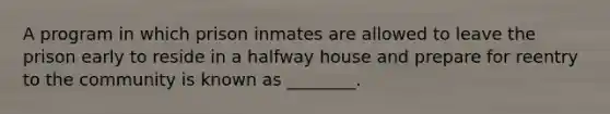 A program in which prison inmates are allowed to leave the prison early to reside in a halfway house and prepare for reentry to the community is known as ________.