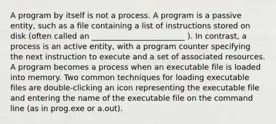 A program by itself is not a process. A program is a passive entity, such as a file containing a list of instructions stored on disk (often called an ________________________ ). In contrast, a process is an active entity, with a program counter specifying the next instruction to execute and a set of associated resources. A program becomes a process when an executable file is loaded into memory. Two common techniques for loading executable files are double-clicking an icon representing the executable file and entering the name of the executable file on the command line (as in prog.exe or a.out).