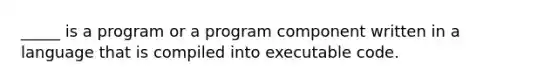 _____ is a program or a program component written in a language that is compiled into executable code.