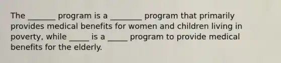 The _______ program is a ________ program that primarily provides medical benefits for women and children living in poverty, while _____ is a _____ program to provide medical benefits for the elderly.