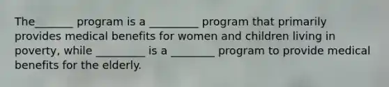 The_______ program is a _________ program that primarily provides medical benefits for women and children living in poverty, while _________ is a ________ program to provide medical benefits for the elderly.