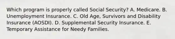 Which program is properly called Social Security? A. Medicare. B. Unemployment Insurance. C. Old Age, Survivors and Disability Insurance (AOSDI). D. Supplemental Security Insurance. E. Temporary Assistance for Needy Families.