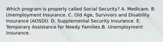 Which program is properly called Social Security? A. Medicare. B. Unemployment Insurance. C. Old Age, Survivors and Disability Insurance (AOSDI). D. Supplemental Security Insurance. E. Temporary Assistance for Needy Families.B. Unemployment Insurance.