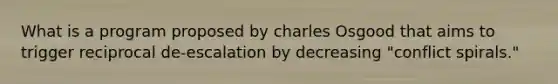 What is a program proposed by charles Osgood that aims to trigger reciprocal de-escalation by decreasing "conflict spirals."