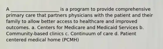 A _____________________ is a program to provide comprehensive primary care that partners physicians with the patient and their family to allow better access to healthcare and improved outcomes. a. Centers for Medicare and Medicaid Services b. Community-based clinics c. Continuum of care d. Patient centered medical home (PCMH)