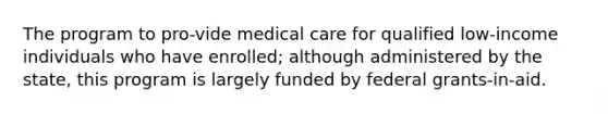 The program to pro-vide medical care for qualified low-income individuals who have enrolled; although administered by the state, this program is largely funded by federal grants-in-aid.