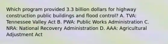 Which program provided 3.3 billion dollars for highway construction public buildings and flood control? A. TVA: Tennessee Valley Act B. PWA: Public Works Administration C. NRA: National Recovery Administration D. AAA: Agricultural Adjustment Act