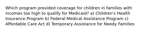 Which program provided coverage for children in families with incomes too high to qualify for Medicaid? a) Children's Health Insurance Program b) Federal Medical Assistance Program c) Affordable Care Act d) Temporary Assistance for Needy Families