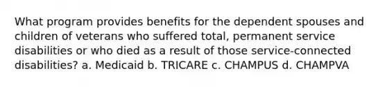 What program provides benefits for the dependent spouses and children of veterans who suffered total, permanent service disabilities or who died as a result of those service-connected disabilities? a. Medicaid b. TRICARE c. CHAMPUS d. CHAMPVA