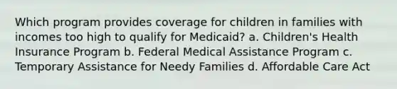 Which program provides coverage for children in families with incomes too high to qualify for Medicaid? a. Children's Health Insurance Program b. Federal Medical Assistance Program c. Temporary Assistance for Needy Families d. Affordable Care Act