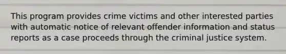 This program provides crime victims and other interested parties with automatic notice of relevant offender information and status reports as a case proceeds through the criminal justice system.