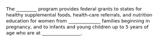 The _________ program provides federal grants to states for healthy supplemental foods, health-care referrals, and nutrition education for women from ______________ families beginning in pregnancy, and to infants and young children up to 5 years of age who are at _________________.