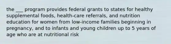 the ___ program provides federal grants to states for healthy supplemental foods, health-care referrals, and nutrition education for women from low-income families beginning in pregnancy, and to infants and young children up to 5 years of age who are at nutritional risk