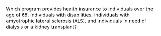 Which program provides health insurance to individuals over the age of 65, individuals with disabilities, individuals with amyotrophic lateral sclerosis (ALS), and individuals in need of dialysis or a kidney transplant?