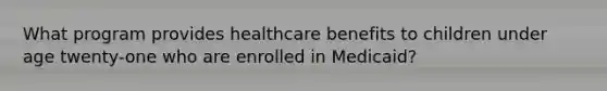 What program provides healthcare benefits to children under age twenty-one who are enrolled in Medicaid?