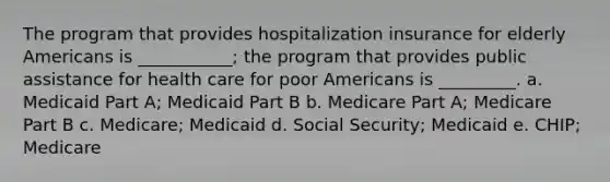 The program that provides hospitalization insurance for elderly Americans is ___________; the program that provides public assistance for health care for poor Americans is _________. a. Medicaid Part A; Medicaid Part B b. Medicare Part A; Medicare Part B c. Medicare; Medicaid d. Social Security; Medicaid e. CHIP; Medicare