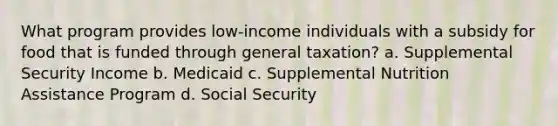 What program provides low-income individuals with a subsidy for food that is funded through general taxation? a. Supplemental Security Income b. Medicaid c. Supplemental Nutrition Assistance Program d. Social Security