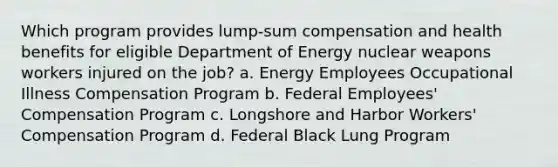 Which program provides lump-sum compensation and health benefits for eligible Department of Energy nuclear weapons workers injured on the job? a. Energy Employees Occupational Illness Compensation Program b. Federal Employees' Compensation Program c. Longshore and Harbor Workers' Compensation Program d. Federal Black Lung Program