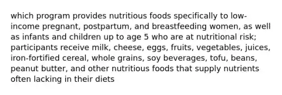 which program provides nutritious foods specifically to low-income pregnant, postpartum, and breastfeeding women, as well as infants and children up to age 5 who are at nutritional risk; participants receive milk, cheese, eggs, fruits, vegetables, juices, iron-fortified cereal, whole grains, soy beverages, tofu, beans, peanut butter, and other nutritious foods that supply nutrients often lacking in their diets