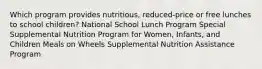 Which program provides nutritious, reduced-price or free lunches to school children? National School Lunch Program Special Supplemental Nutrition Program for Women, Infants, and Children Meals on Wheels Supplemental Nutrition Assistance Program